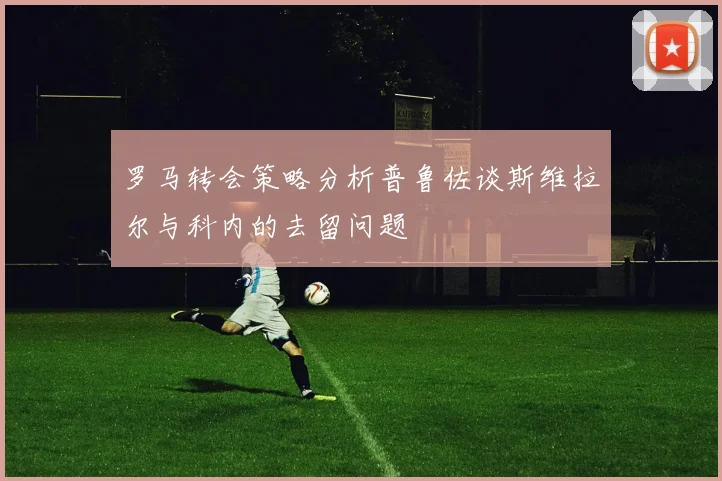 罗马转会策略分析普鲁佐谈斯维拉尔与科内的去留问题