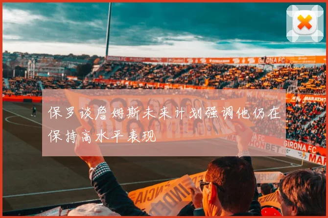 保罗谈詹姆斯未来计划强调他仍在保持高水平表现