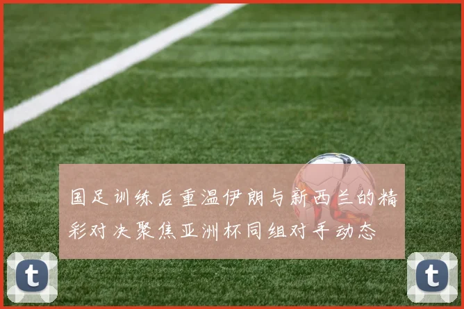 国足训练后重温伊朗与新西兰的精彩对决聚焦亚洲杯同组对手动态