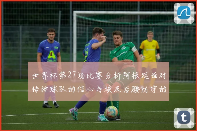世界杯第27场比赛分析阿根廷面对传控球队的信心与埃及后腰防守的隐患