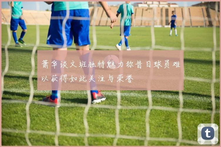 萧华谈文班独特魅力称昔日球员难以获得如此关注与荣誉