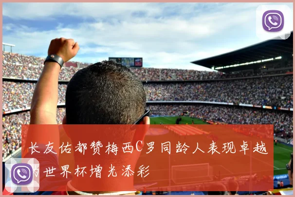 长友佑都赞梅西C罗同龄人表现卓越为世界杯增光添彩