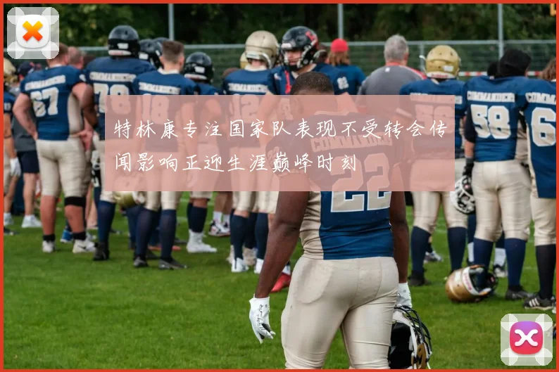 特林康专注国家队表现不受转会传闻影响正迎生涯巅峰时刻