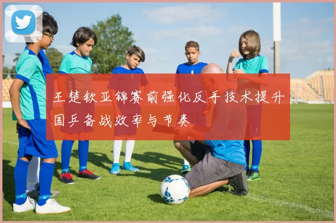 王楚钦亚锦赛前强化反手技术提升国乒备战效率与节奏