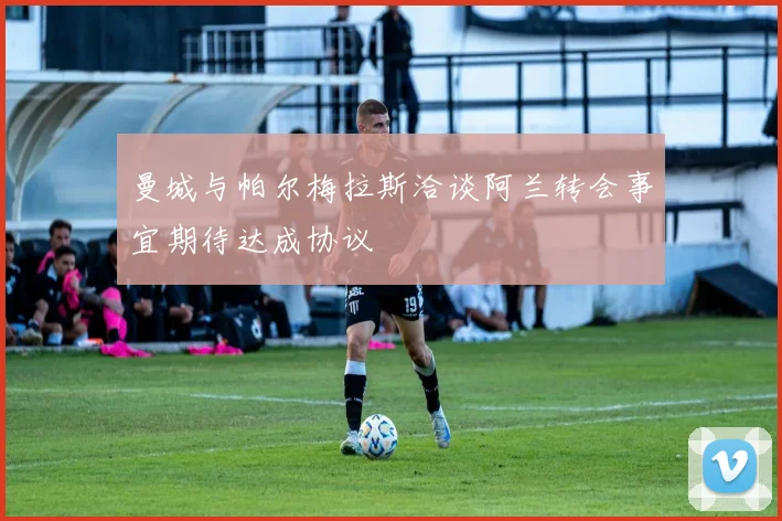 曼城与帕尔梅拉斯洽谈阿兰转会事宜期待达成协议