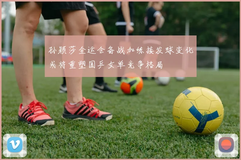 孙颖莎全运会备战加练接发球变化或将重塑国乒女单竞争格局