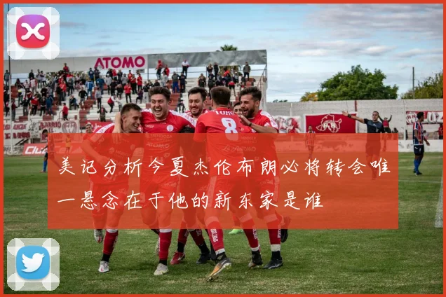 美记分析今夏杰伦布朗必将转会唯一悬念在于他的新东家是谁