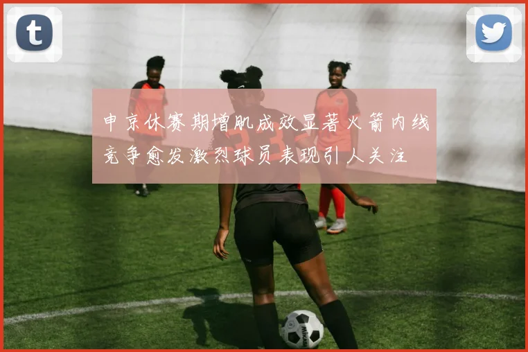 申京休赛期增肌成效显著火箭内线竞争愈发激烈球员表现引人关注