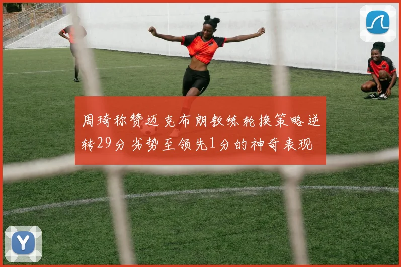 周琦称赞迈克布朗教练轮换策略逆转29分劣势至领先1分的神奇表现