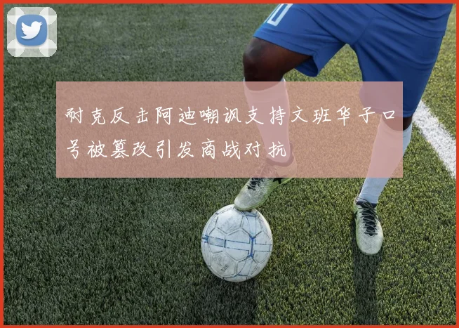 耐克反击阿迪嘲讽支持文班华子口号被篡改引发商战对抗