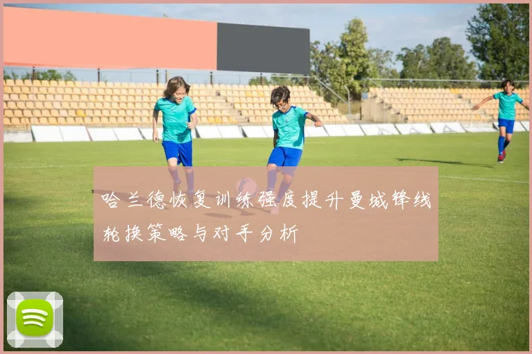 哈兰德恢复训练强度提升曼城锋线轮换策略与对手分析