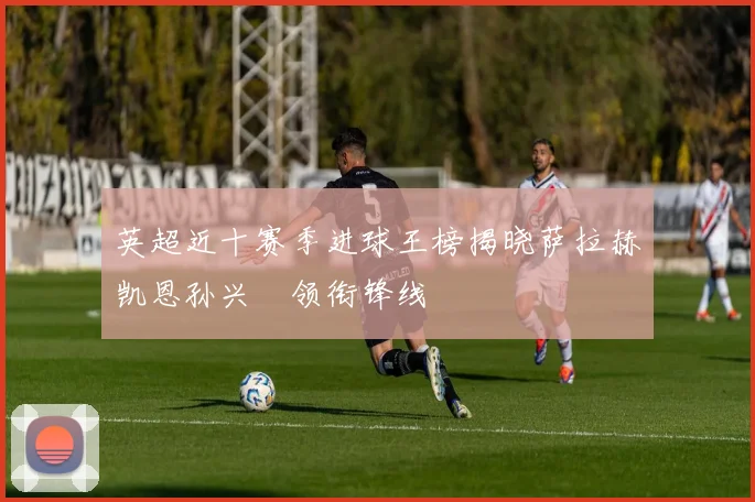 英超近十赛季进球王榜揭晓萨拉赫凯恩孙兴慜领衔锋线
