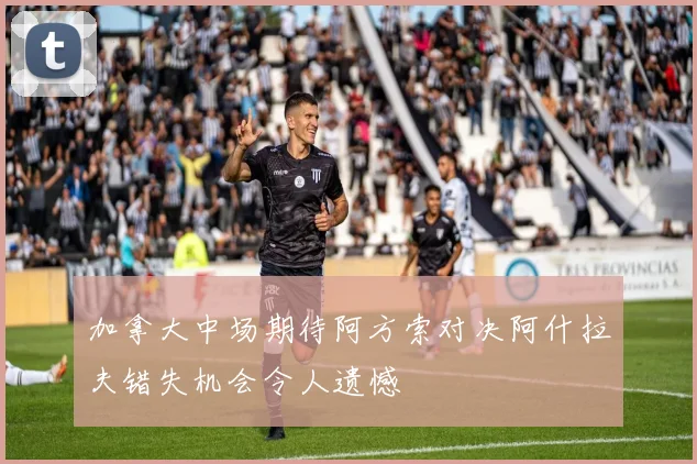 加拿大中场期待阿方索对决阿什拉夫错失机会令人遗憾