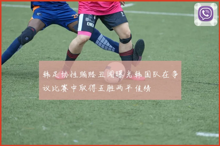 韩足协性贿赂丑闻曝光韩国队在争议比赛中取得五胜两平佳绩