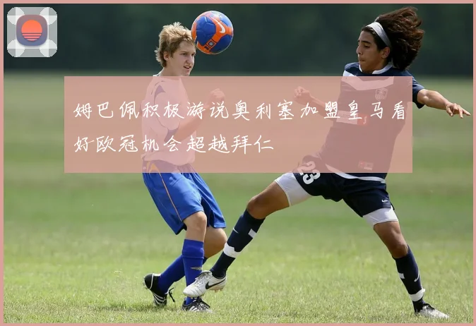 姆巴佩积极游说奥利塞加盟皇马看好欧冠机会超越拜仁