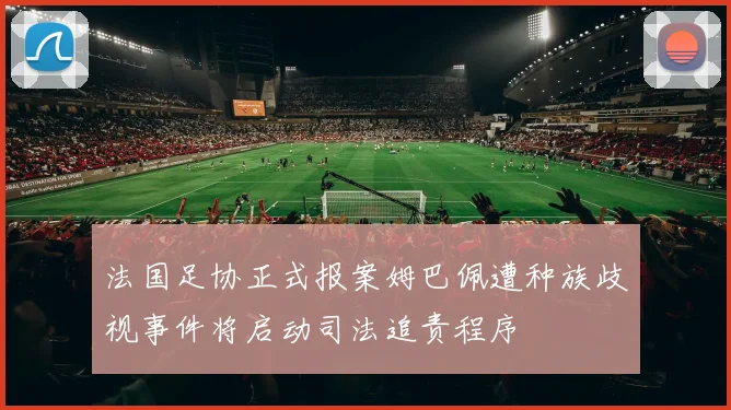 法国足协正式报案姆巴佩遭种族歧视事件将启动司法追责程序