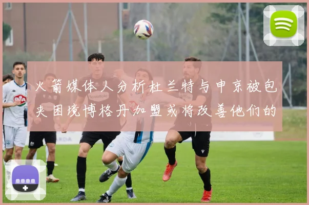 火箭媒体人分析杜兰特与申京被包夹困境博格丹加盟或将改善他们的进攻空间