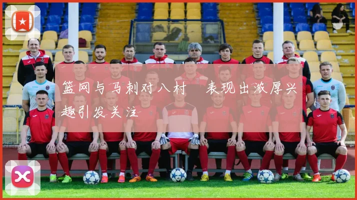 篮网与马刺对八村塁表现出浓厚兴趣引发关注