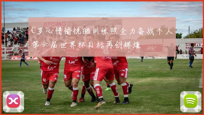 C罗心情愉悦晒训练照全力备战个人第六届世界杯目标再创辉煌