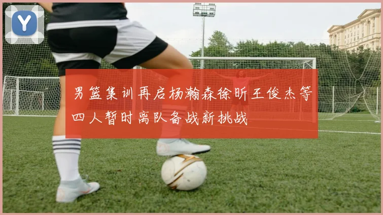 男篮集训再启杨瀚森徐昕王俊杰等四人暂时离队备战新挑战