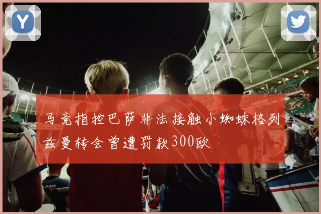 马竞指控巴萨非法接触小蜘蛛格列兹曼转会曾遭罚款300欧