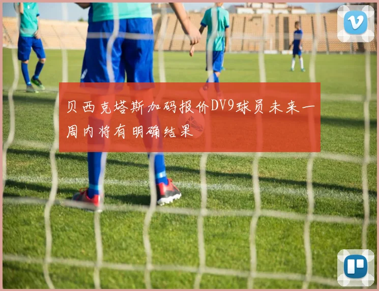 贝西克塔斯加码报价DV9球员未来一周内将有明确结果