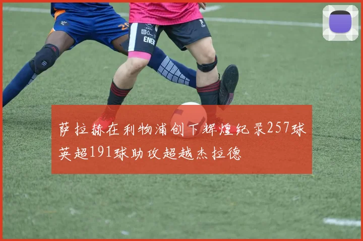 萨拉赫在利物浦创下辉煌纪录257球英超191球助攻超越杰拉德
