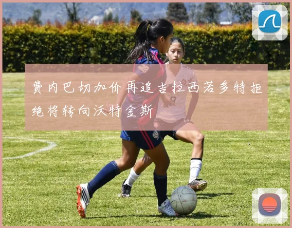 费内巴切加价再追吉拉西若多特拒绝将转向沃特金斯