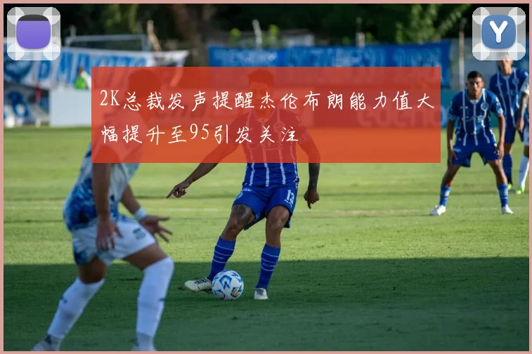 2K总裁发声提醒杰伦布朗能力值大幅提升至95引发关注
